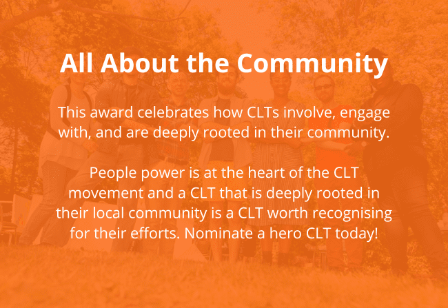 Reads: All About the Community: This award celebrates how CLTs involve, engage with, and are deeply rooted in their community.</p>
<p>People power is at the heart of the CLT movement and a CLT that is deeply rooted in their local community is a CLT worth recognising for their efforts. Nominate a hero CLT today!