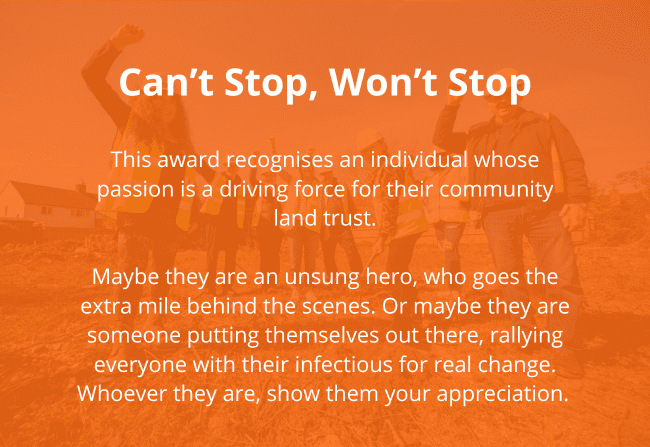 Reads Can't Stop, Won't Stop This award recognises an individual whose passion is a driving force for their community land trust.</p>
<p>Maybe they are an unsung hero, who goes the extra mile behind the scenes. Or maybe they are someone putting themselves out there, rallying everyone with their infectious for real change. Whoever they are, show them your appreciation. 