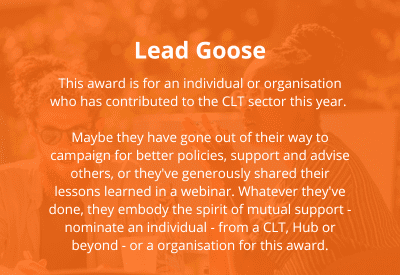 This award is for an individual or organisation who has contributed to the CLT sector this year. </p>
<p>Maybe they have gone out of their way to campaign for better policies, support and advise others, or they've generously shared their lessons learned in a webinar. Whatever they've done, they embody the spirit of mutual support - nominate an individual - from a CLT, Hub or beyond - or a organisation for this award.