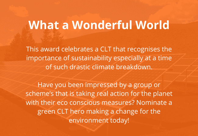 Reads: What a Wonderful World This award celebrates a CLT that recognises the importance of sustainability especially at a time of such drastic climate breakdown. Have you been impressed by a group or scheme’s that is taking real action for the planet with their eco conscious measures? Nominate a green CLT hero making a change for the environment today!