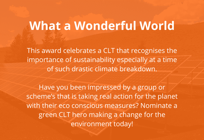 CLT Awards_What a Wonderful World Reads: What a Wonderful World This award celebrates a CLT that recognises the importance of sustainability especially at a time of such drastic climate breakdown. Have you been impressed by a group or scheme’s that is taking real action for the planet with their eco conscious measures? Nominate a green CLT hero making a change for the environment today!