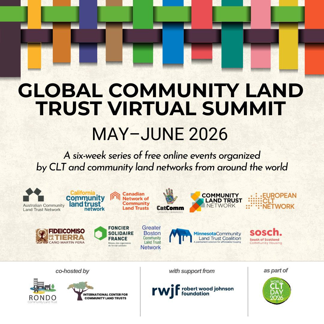 Image reads: Global community Land Trust Virtual Summit May-June 2026 A six-week series of free online events organized by CLT and Community land trust networks from around the world. Features logos from the Australian, Californian, Canadian, European, Greater Boston, Minnesotan CLT Networks, Fideicomiso de la Tierra Caño Martín Peña Fonicer Solidaire France, Cat Comm, South of Scotland Community Housing Co-hosted by Rondo and International Center for CLTs with Support from Robert Wood Johnson Foundation , as part of World CLT Day 2026